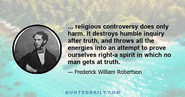 ... religious controversy does only harm. It destroys humble inquiry after truth, and throws all the energies into an attempt to prove ourselves right-a spirit in which no man gets at truth.