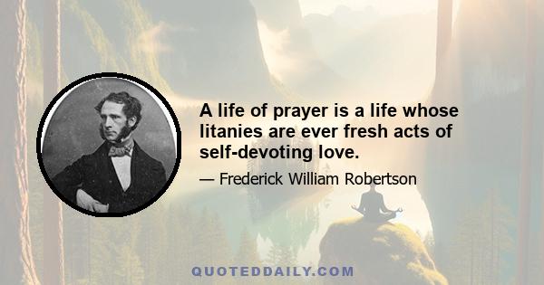 A life of prayer is a life whose litanies are ever fresh acts of self-devoting love.