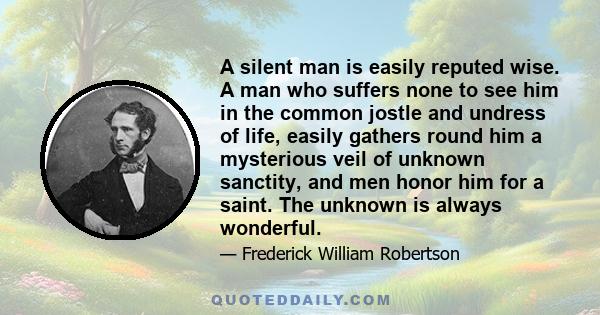 A silent man is easily reputed wise. A man who suffers none to see him in the common jostle and undress of life, easily gathers round him a mysterious veil of unknown sanctity, and men honor him for a saint. The unknown 