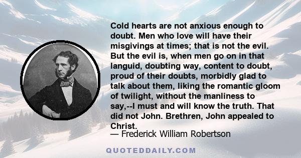 Cold hearts are not anxious enough to doubt. Men who love will have their misgivings at times; that is not the evil. But the evil is, when men go on in that languid, doubting way, content to doubt, proud of their