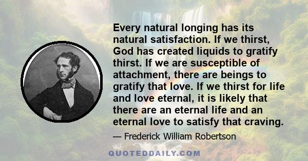 Every natural longing has its natural satisfaction. If we thirst, God has created liquids to gratify thirst. If we are susceptible of attachment, there are beings to gratify that love. If we thirst for life and love