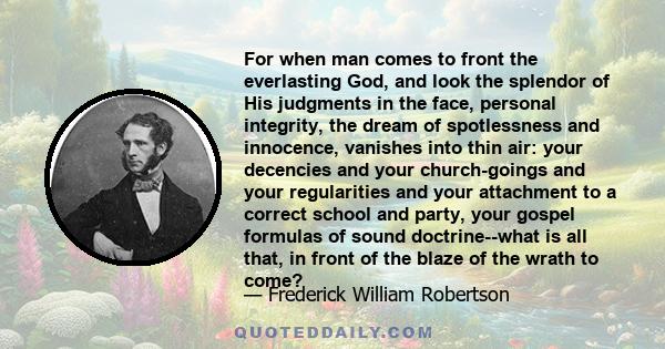 For when man comes to front the everlasting God, and look the splendor of His judgments in the face, personal integrity, the dream of spotlessness and innocence, vanishes into thin air: your decencies and your