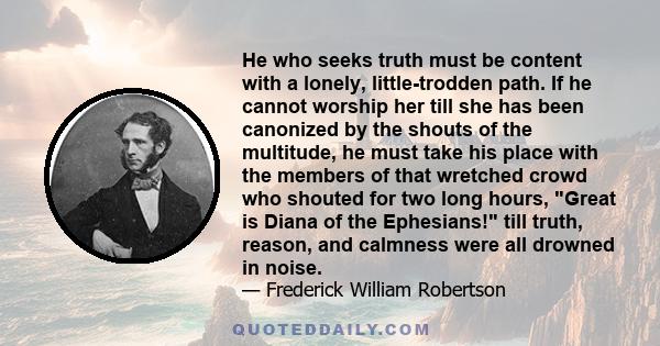 He who seeks truth must be content with a lonely, little-trodden path. If he cannot worship her till she has been canonized by the shouts of the multitude, he must take his place with the members of that wretched crowd