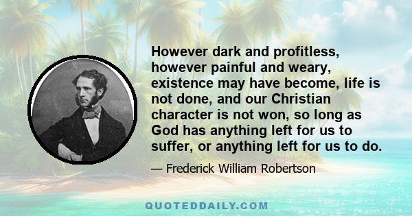 However dark and profitless, however painful and weary, existence may have become, life is not done, and our Christian character is not won, so long as God has anything left for us to suffer, or anything left for us to