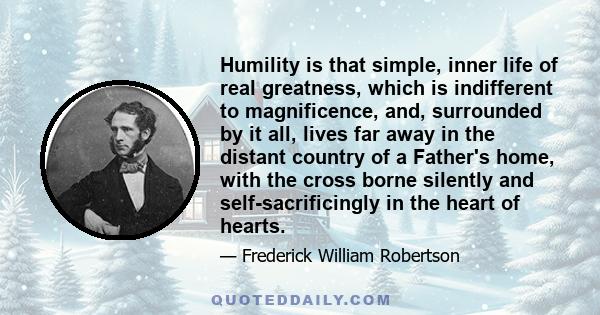 Humility is that simple, inner life of real greatness, which is indifferent to magnificence, and, surrounded by it all, lives far away in the distant country of a Father's home, with the cross borne silently and