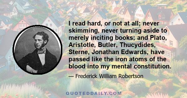 I read hard, or not at all; never skimming, never turning aside to merely inciting books; and Plato, Aristotle, Butler, Thucydides, Sterne, Jonathan Edwards, have passed like the iron atoms of the blood into my mental