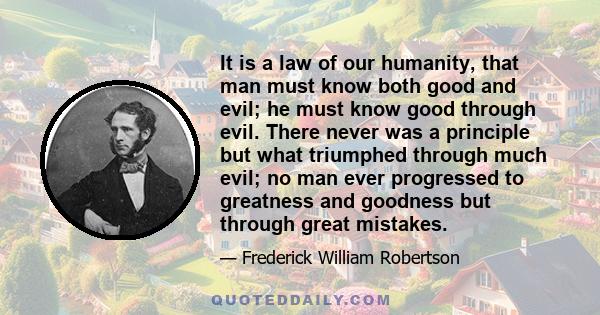 It is a law of our humanity, that man must know both good and evil; he must know good through evil. There never was a principle but what triumphed through much evil; no man ever progressed to greatness and goodness but