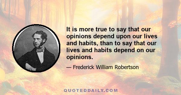 It is more true to say that our opinions depend upon our lives and habits, than to say that our lives and habits depend on our opinions.