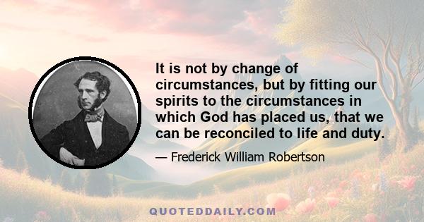 It is not by change of circumstances, but by fitting our spirits to the circumstances in which God has placed us, that we can be reconciled to life and duty.