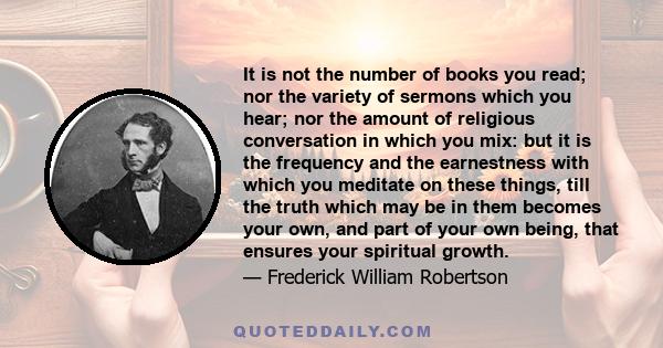 It is not the number of books you read; nor the variety of sermons which you hear; nor the amount of religious conversation in which you mix: but it is the frequency and the earnestness with which you meditate on these