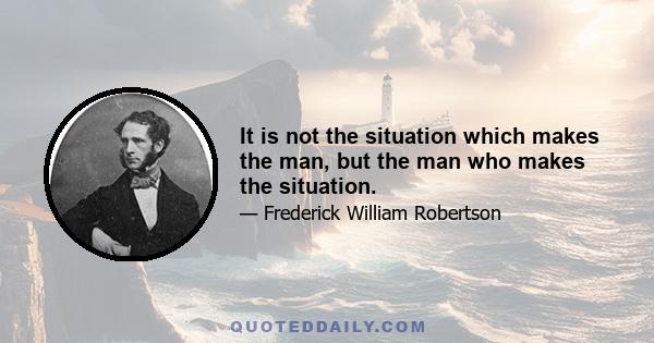 It is not the situation which makes the man, but the man who makes the situation.