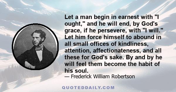 Let a man begin in earnest with I ought, and he will end, by God's grace, if he persevere, with I will. Let him force himself to abound in all small offices of kindliness, attention, affectionateness, and all these for