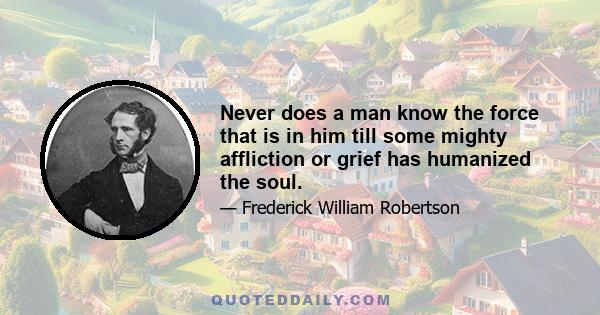 Never does a man know the force that is in him till some mighty affliction or grief has humanized the soul.