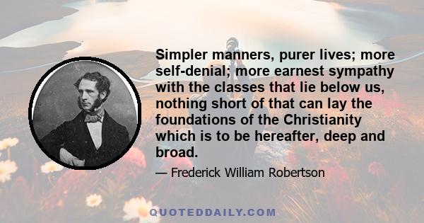 Simpler manners, purer lives; more self-denial; more earnest sympathy with the classes that lie below us, nothing short of that can lay the foundations of the Christianity which is to be hereafter, deep and broad.