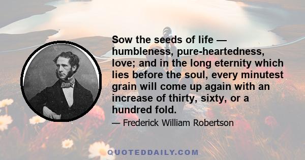 Sow the seeds of life — humbleness, pure-heartedness, love; and in the long eternity which lies before the soul, every minutest grain will come up again with an increase of thirty, sixty, or a hundred fold.