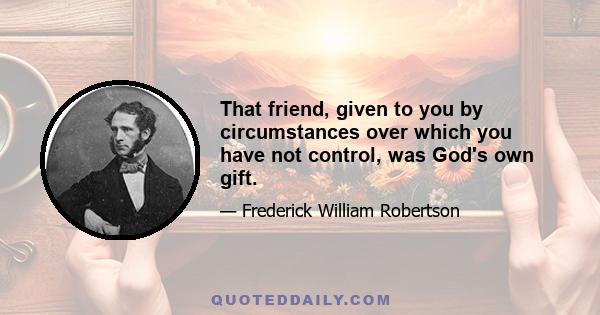 That friend, given to you by circumstances over which you have not control, was God's own gift.