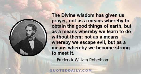 The Divine wisdom has given us prayer, not as a means whereby to obtain the good things of earth, but as a means whereby we learn to do without them; not as a means whereby we escape evil, but as a means whereby we