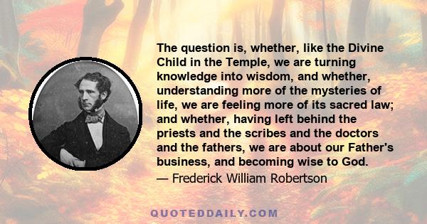 The question is, whether, like the Divine Child in the Temple, we are turning knowledge into wisdom, and whether, understanding more of the mysteries of life, we are feeling more of its sacred law; and whether, having