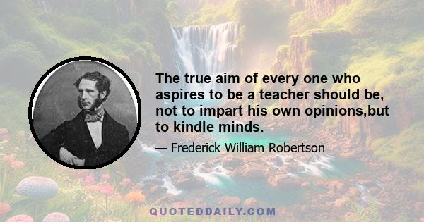 The true aim of every one who aspires to be a teacher should be, not to impart his own opinions,but to kindle minds.