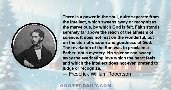 There is a power in the soul, quite separate from the intellect, which sweeps away or recognizes the marvelous, by which God is felt. Faith stands serenely far above the reach of the atheism of science. It does not rest 