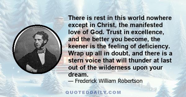 There is rest in this world nowhere except in Christ, the manifested love of God. Trust in excellence, and the better you become, the keener is the feeling of deficiency. Wrap up all in doubt, and there is a stern voice 