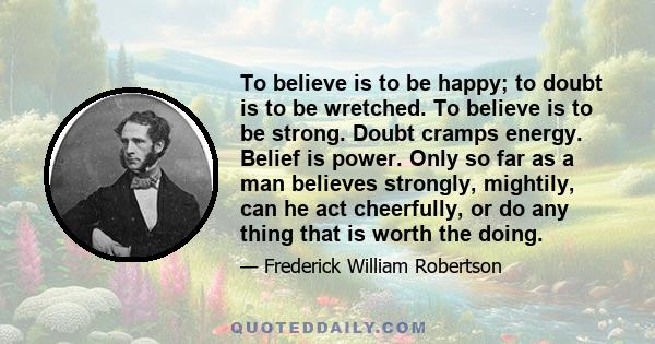 To believe is to be happy; to doubt is to be wretched. To believe is to be strong. Doubt cramps energy. Belief is power. Only so far as a man believes strongly, mightily, can he act cheerfully, or do any thing that is