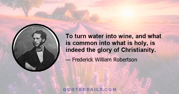 To turn water into wine, and what is common into what is holy, is indeed the glory of Christianity.