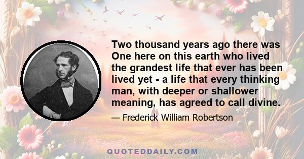 Two thousand years ago there was One here on this earth who lived the grandest life that ever has been lived yet - a life that every thinking man, with deeper or shallower meaning, has agreed to call divine.