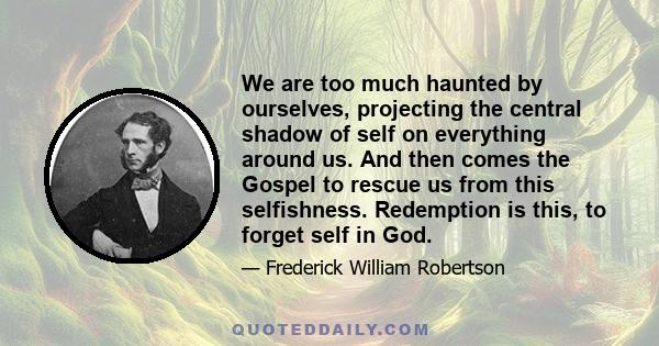 We are too much haunted by ourselves, projecting the central shadow of self on everything around us. And then comes the Gospel to rescue us from this selfishness. Redemption is this, to forget self in God.