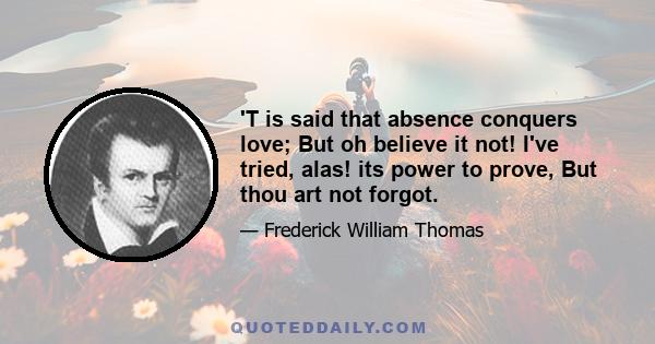 'T is said that absence conquers love; But oh believe it not! I've tried, alas! its power to prove, But thou art not forgot.