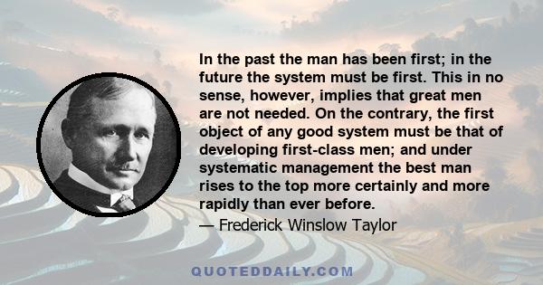 In the past the man has been first; in the future the system must be first. This in no sense, however, implies that great men are not needed. On the contrary, the first object of any good system must be that of