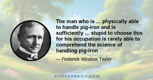 The man who is ... physically able to handle pig-iron and is sufficiently ... stupid to choose this for his occupation is rarely able to comprehend the science of handling pig-iron