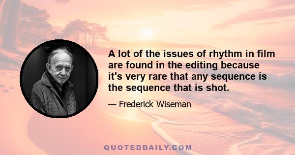 A lot of the issues of rhythm in film are found in the editing because it's very rare that any sequence is the sequence that is shot.