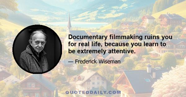 Documentary filmmaking ruins you for real life, because you learn to be extremely attentive.