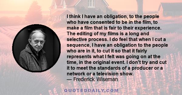 I think I have an obligation, to the people who have consented to be in the film, to make a film that is fair to their experience. The editing of my films is a long and selective process. I do feel that when I cut a