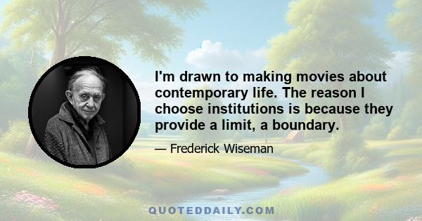 I'm drawn to making movies about contemporary life. The reason I choose institutions is because they provide a limit, a boundary.