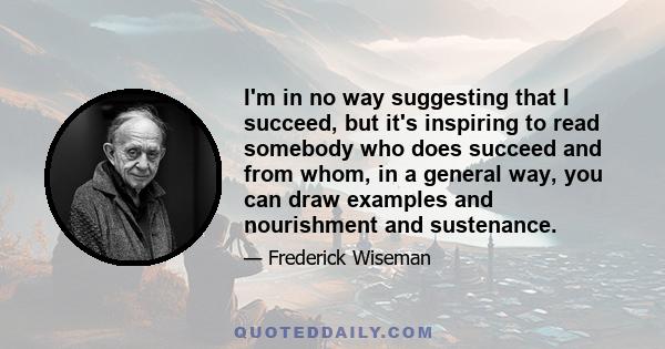 I'm in no way suggesting that I succeed, but it's inspiring to read somebody who does succeed and from whom, in a general way, you can draw examples and nourishment and sustenance.