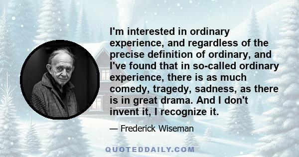 I'm interested in ordinary experience, and regardless of the precise definition of ordinary, and I've found that in so-called ordinary experience, there is as much comedy, tragedy, sadness, as there is in great drama.