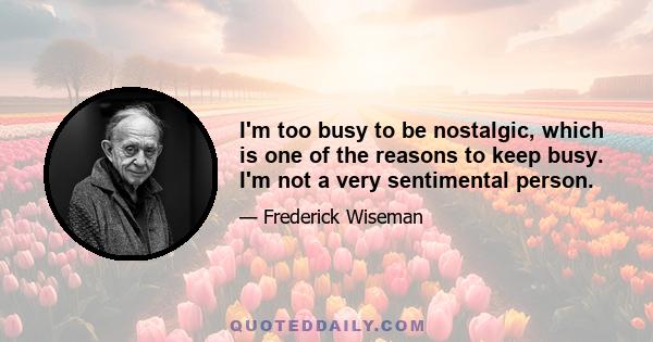 I'm too busy to be nostalgic, which is one of the reasons to keep busy. I'm not a very sentimental person.