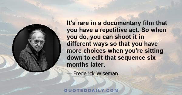 It's rare in a documentary film that you have a repetitive act. So when you do, you can shoot it in different ways so that you have more choices when you're sitting down to edit that sequence six months later.