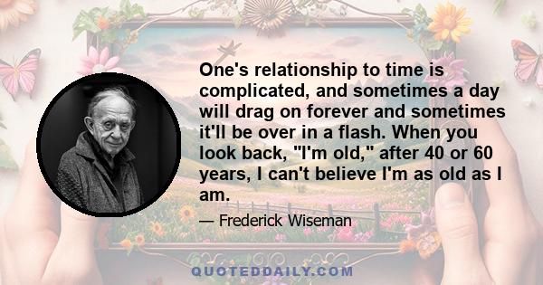 One's relationship to time is complicated, and sometimes a day will drag on forever and sometimes it'll be over in a flash. When you look back, I'm old, after 40 or 60 years, I can't believe I'm as old as I am.