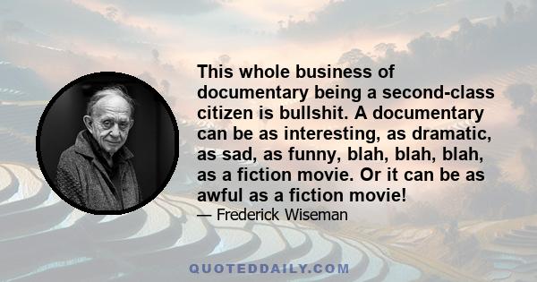 This whole business of documentary being a second-class citizen is bullshit. A documentary can be as interesting, as dramatic, as sad, as funny, blah, blah, blah, as a fiction movie. Or it can be as awful as a fiction