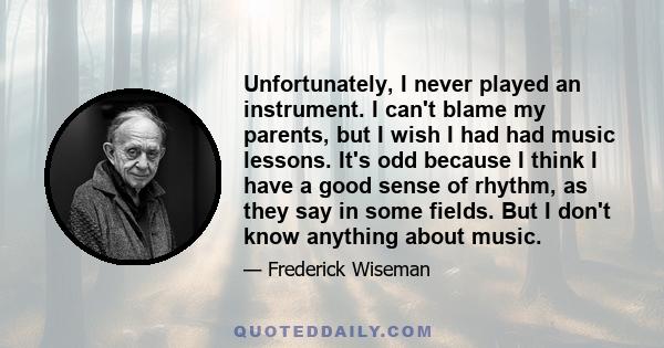 Unfortunately, I never played an instrument. I can't blame my parents, but I wish I had had music lessons. It's odd because I think I have a good sense of rhythm, as they say in some fields. But I don't know anything