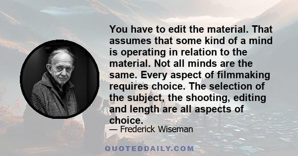 You have to edit the material. That assumes that some kind of a mind is operating in relation to the material. Not all minds are the same. Every aspect of filmmaking requires choice. The selection of the subject, the