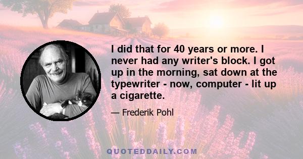 I did that for 40 years or more. I never had any writer's block. I got up in the morning, sat down at the typewriter - now, computer - lit up a cigarette.