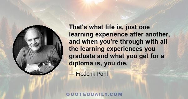 That's what life is, just one learning experience after another, and when you're through with all the learning experiences you graduate and what you get for a diploma is, you die.