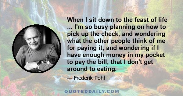 When I sit down to the feast of life ... I'm so busy planning on how to pick up the check, and wondering what the other people think of me for paying it, and wondering if I have enough money in my pocket to pay the