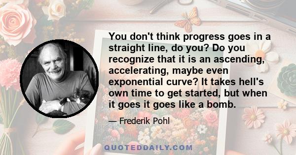 You don't think progress goes in a straight line, do you? Do you recognize that it is an ascending, accelerating, maybe even exponential curve? It takes hell's own time to get started, but when it goes it goes like a