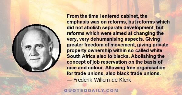 From the time I entered cabinet, the emphasis was on reforms, but reforms which did not abolish separate development, but reforms which were aimed at changing the very, very dehumanising aspects. Giving greater freedom