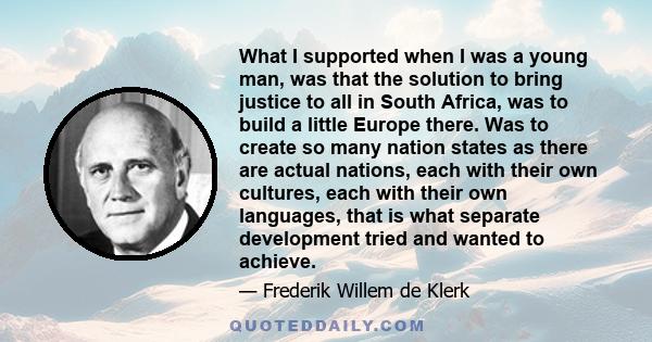 What I supported when I was a young man, was that the solution to bring justice to all in South Africa, was to build a little Europe there. Was to create so many nation states as there are actual nations, each with